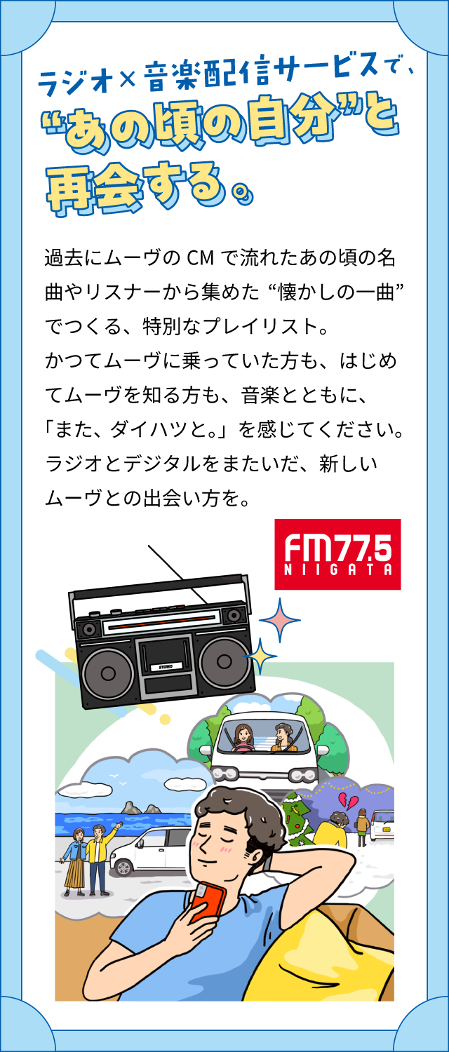 ラジオ×音楽配信サービスで、“あの頃の自分”と再会する。過去にムーヴのCMで流れたあの頃の名曲やリスナーから集めた“懐かしの一曲”でつくる、特別なプレイリスト。かつてムーヴに乗っていた方も、はじめてムーヴを知る方も、音楽とともに、「また、ダイハツと。」を感じてください。ラジオとデジタルをまたいだ、新しいムーヴとの出会い方を。